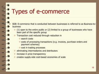 Types of e-commerce
16
 B2B: E-commerce that is conducted between businesses is referred to as Business-to-
business
 (1) open to the entire public or (2) limited to a group of businesses who have
been part of the specific group
 Transaction cost reduced through reduction in
 search costs
 costs of processing transactions (e.g. invoices, purchase orders and
payment schemes)
 cost in trading processes
 eliminating intermediaries and distributors
 increase in price transparency
 creates supply-side cost-based economies of scale
 