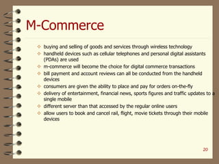 M-Commerce
20
 buying and selling of goods and services through wireless technology
 handheld devices such as cellular telephones and personal digital assistants
(PDAs) are used
 m-commerce will become the choice for digital commerce transactions
 bill payment and account reviews can all be conducted from the handheld
devices
 consumers are given the ability to place and pay for orders on-the-fly
 delivery of entertainment, financial news, sports figures and traffic updates to a
single mobile
 different server than that accessed by the regular online users
 allow users to book and cancel rail, flight, movie tickets through their mobile
devices
 