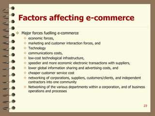 Factors affecting e-commerce
 Major forces fuelling e-commerce
 economic forces,
 marketing and customer interaction forces, and
 Technology
 communications costs,
 low-cost technological infrastructure,
 speedier and more economic electronic transactions with suppliers,
 lower global information sharing and advertising costs, and
 cheaper customer service cost
 networking of corporations, suppliers, customers/clients, and independent
contractors into one community
 Networking of the various departments within a corporation, and of business
operations and processes
23
 