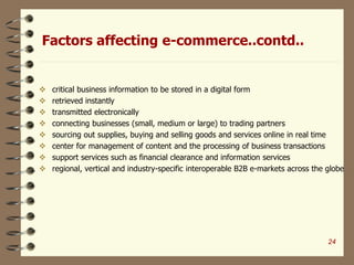 Factors affecting e-commerce..contd..
 critical business information to be stored in a digital form
 retrieved instantly
 transmitted electronically
 connecting businesses (small, medium or large) to trading partners
 sourcing out supplies, buying and selling goods and services online in real time
 center for management of content and the processing of business transactions
 support services such as financial clearance and information services
 regional, vertical and industry-specific interoperable B2B e-markets across the globe
24
 