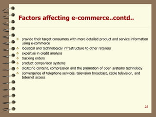 Factors affecting e-commerce..contd..
 provide their target consumers with more detailed product and service information
using e-commerce
 logistical and technological infrastructure to other retailers
 expertise in credit analysis
 tracking orders
 product comparison systems
 digitizing content, compression and the promotion of open systems technology
 convergence of telephone services, television broadcast, cable television, and
Internet access
25
 