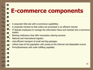 E-commerce components
 A corporate Web site with e-commerce capabilities
 A corporate intranet so that orders are processed in an efficient manner
 IT-literate employees to manage the information flows and maintain the e-commerce
system
 Banking institutions that offer transaction clearing services
 National and international logistics
 cost-efficient transport of small and big packages
 critical mass of the population with access to the Internet and disposable income
 Firms/Businesses with order fulfilling capability
26
 