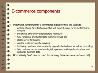 E-commerce components
28
 Important component of e-commerce based firm is the website
 website should have technology that will make it easier for its customers to
navigate
 site should offer every single feature necessary
 fully-functional and sustainable ecommerce web site
 stable server for hosting
 provide customer specific services
 technology partners who constantly upgrade the features as well as technology
 help business partners such as logistics partners and suppliers to share and
exchange business data
 Alternatively SaaS can be used for running these services (reduce cost)
 