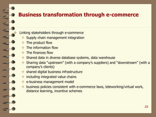 Business transformation through e-commerce
 Linking stakeholders through e-commerce
 Supply chain management integration
 The product flow
 The information flow
 The finances flow
 Shared data in diverse database systems, data warehouse
 Sharing data “upstream” (with a company’s suppliers) and “downstream” (with a
company’s clients)
 shared digital business infrastructure
 including integrated value chains
 e-business management model
 business policies consistent with e-commerce laws, teleworking/virtual work,
distance learning, incentive schemes
29
 