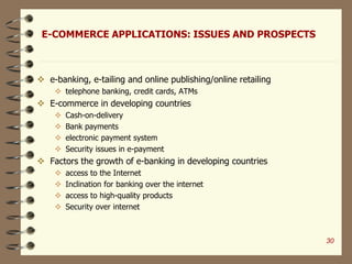 E-COMMERCE APPLICATIONS: ISSUES AND PROSPECTS
 e-banking, e-tailing and online publishing/online retailing
 telephone banking, credit cards, ATMs
 E-commerce in developing countries
 Cash-on-delivery
 Bank payments
 electronic payment system
 Security issues in e-payment
 Factors the growth of e-banking in developing countries
 access to the Internet
 Inclination for banking over the internet
 access to high-quality products
 Security over internet
30
 