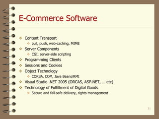 E-Commerce Software
31
 Content Transport
 pull, push, web-caching, MIME
 Server Components
 CGI, server-side scripting
 Programming Clients
 Sessions and Cookies
 Object Technology
 CORBA, COM, Java Beans/RMI
 Visual Studio .NET 2005 (ORCAS, ASP.NET, … etc)
 Technology of Fulfillment of Digital Goods
 Secure and fail-safe delivery, rights management
 