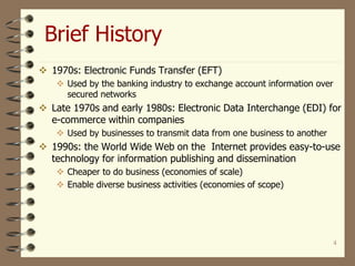 4
Brief History
 1970s: Electronic Funds Transfer (EFT)
 Used by the banking industry to exchange account information over
secured networks
 Late 1970s and early 1980s: Electronic Data Interchange (EDI) for
e-commerce within companies
 Used by businesses to transmit data from one business to another
 1990s: the World Wide Web on the Internet provides easy-to-use
technology for information publishing and dissemination
 Cheaper to do business (economies of scale)
 Enable diverse business activities (economies of scope)
 