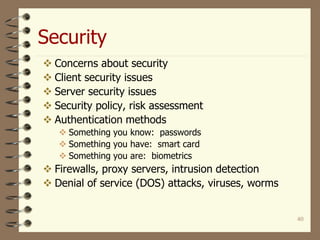Security
40
 Concerns about security
 Client security issues
 Server security issues
 Security policy, risk assessment
 Authentication methods
 Something you know: passwords
 Something you have: smart card
 Something you are: biometrics
 Firewalls, proxy servers, intrusion detection
 Denial of service (DOS) attacks, viruses, worms
 
