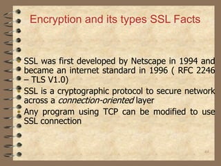 44
• SSL was first developed by Netscape in 1994 and
became an internet standard in 1996 ( RFC 2246
– TLS V1.0)
• SSL is a cryptographic protocol to secure network
across a connection-oriented layer
• Any program using TCP can be modified to use
SSL connection
Encryption and its types SSL Facts
 