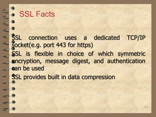 45
• SSL connection uses a dedicated TCP/IP
socket(e.g. port 443 for https)
• SSL is flexible in choice of which symmetric
encryption, message digest, and authentication
can be used
• SSL provides built in data compression
SSL Facts
 
