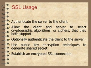 46
• Authenticate the server to the client
• Allow the client and server to select
cryptographic algorithms, or ciphers, that they
both support
• Optionally authenticate the client to the server
• Use public key encryption techniques to
generate shared secret
• Establish an encrypted SSL connection
SSL Usage
 