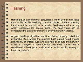 56
Hashing
Hashing is an algorithm that calculates a fixed-size bit string value
from a file. A file basically contains blocks of data. Hashing
transforms this data into a far shorter fixed-length value or key
which represents the original string. The hash value can be
considered the distilled summary of everything within that file.
A good hashing algorithm would exhibit a property called the
avalanche effect, where the resulting hash output would change
significantly or entirely even when a single bit or byte of data within
a file is changed. A hash function that does not do this is
considered to have poor randomization, which would be easy to
break by hackers.
 