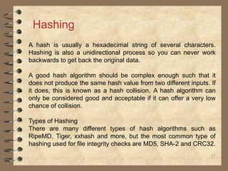 57
Hashing
A hash is usually a hexadecimal string of several characters.
Hashing is also a unidirectional process so you can never work
backwards to get back the original data.
A good hash algorithm should be complex enough such that it
does not produce the same hash value from two different inputs. If
it does, this is known as a hash collision. A hash algorithm can
only be considered good and acceptable if it can offer a very low
chance of collision.
Types of Hashing
There are many different types of hash algorithms such as
RipeMD, Tiger, xxhash and more, but the most common type of
hashing used for file integrity checks are MD5, SHA-2 and CRC32.
 