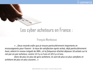 Les cyber acheteurs en France :
François Momboisse
« …Deux records enfin que je trouve particulièrement importants et
encourageants pour l’avenir : le taux de satisfaction après achat, déjà particulièrement
haut, atteint le niveau inégalé de 98% ; et la fréquence d’achat dépasse 16 achats sur le
net par an par acheteur, contre 12 il y a 2 ans et 10 il y a 4 ans.
Donc de plus en plus de gens achètent, ils sont de plus en plus satisfaits et
achètent de plus en plus souvent...»
D@vid BEDOUET pour l'option E-business FBS juin 2013
E-commerce
 