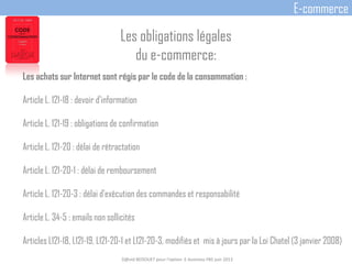 Les obligations légales
du e-commerce:
Les achats sur Internet sont régis par le code de la consommation :
Article L. 121-18 : devoir d'information
Article L. 121-19 : obligations de confirmation
Article L. 121-20 : délai de rétractation
Article L. 121-20-1 : délai de remboursement
Article L. 121-20-3 : délai d'exécution des commandes et responsabilité
Article L. 34-5 : emails non sollicités
Articles L121-18, L121-19, L121-20-1 et L121-20-3, modifiés et mis à jours par la Loi Chatel (3 janvier 2008)
D@vid BEDOUET pour l'option E-business FBS juin 2013
E-commerce
 