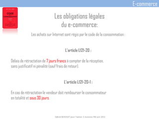 Les achats sur Internet sont régis par le code de la consommation :
L'article L121-20 :
Délais de rétractation de 7 jours francs à compter de la réception,
sans justificatif ni pénalité (sauf frais de retour).
L'article L121-20-1 :
En cas de rétractation le vendeur doit rembourser le consommateur
en totalité et sous 30 jours.
D@vid BEDOUET pour l'option E-business FBS juin 2013
E-commerce
Les obligations légales
du e-commerce:
 