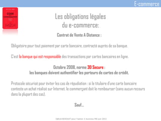 Contrat de Vente A Distance :
Obligatoire pour tout paiement par carte bancaire, contracté auprès de sa banque.
C'est la banque qui est responsable des transactions par cartes bancaires en ligne.
Octobre 2008, norme 3D Secure :
les banques doivent authentifier les porteurs de cartes de crédit.
Protocole sécurisé pour éviter les cas de répudiation : si le titulaire d’une carte bancaire
conteste un achat réalisé sur Internet, le commerçant doit le rembourser (sans aucun recours
dans la plupart des cas).
Sauf…
D@vid BEDOUET pour l'option E-business FBS juin 2013
E-commerce
Les obligations légales
du e-commerce:
 