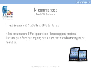 M-commerce :
(Fevad/CCM Benchmark)
• Taux équipement / tablettes : 20% des foyers
• Les possesseurs d’iPad apparaissent beaucoup plus enclins à
l’utiliser pour faire du shopping que les possesseurs d’autres types de
tablettes.
D@vid BEDOUET pour l'option E-business FBS juin 2013
E-commerce
 