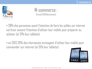 M-commerce :
(Fevad/CCM Benchmark)
• 28% des personnes ayant l’intention de faire les soldes sur internet
cet hiver avaient l’intention d’utiliser leur mobile pour préparer ou
acheter (et 21% leur tablette)
• en 2013 20% des internautes envisagent d’utiliser leur mobile pour
commander sur internet (et 15% leur tablette)
D@vid BEDOUET pour l'option E-business FBS juin 2013
E-commerce
 