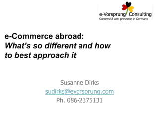 e-Commerce abroad:
What’s so different and how
to best approach it
Susanne Dirks
sudirks@evorsprung.com
Ph. 086-2375131

 