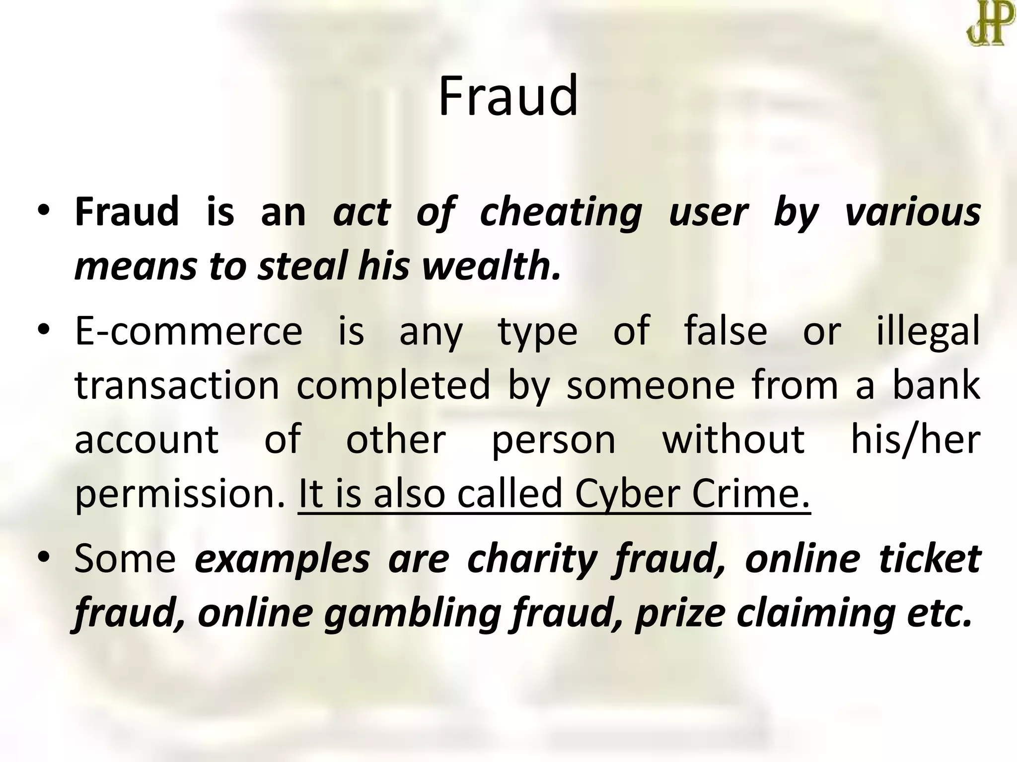 Fraud
• Fraud is an act of cheating user by various
means to steal his wealth.
• E-commerce is any type of false or illegal
transaction completed by someone from a bank
account of other person without his/her
permission. It is also called Cyber Crime.
• Some examples are charity fraud, online ticket
fraud, online gambling fraud, prize claiming etc.
 