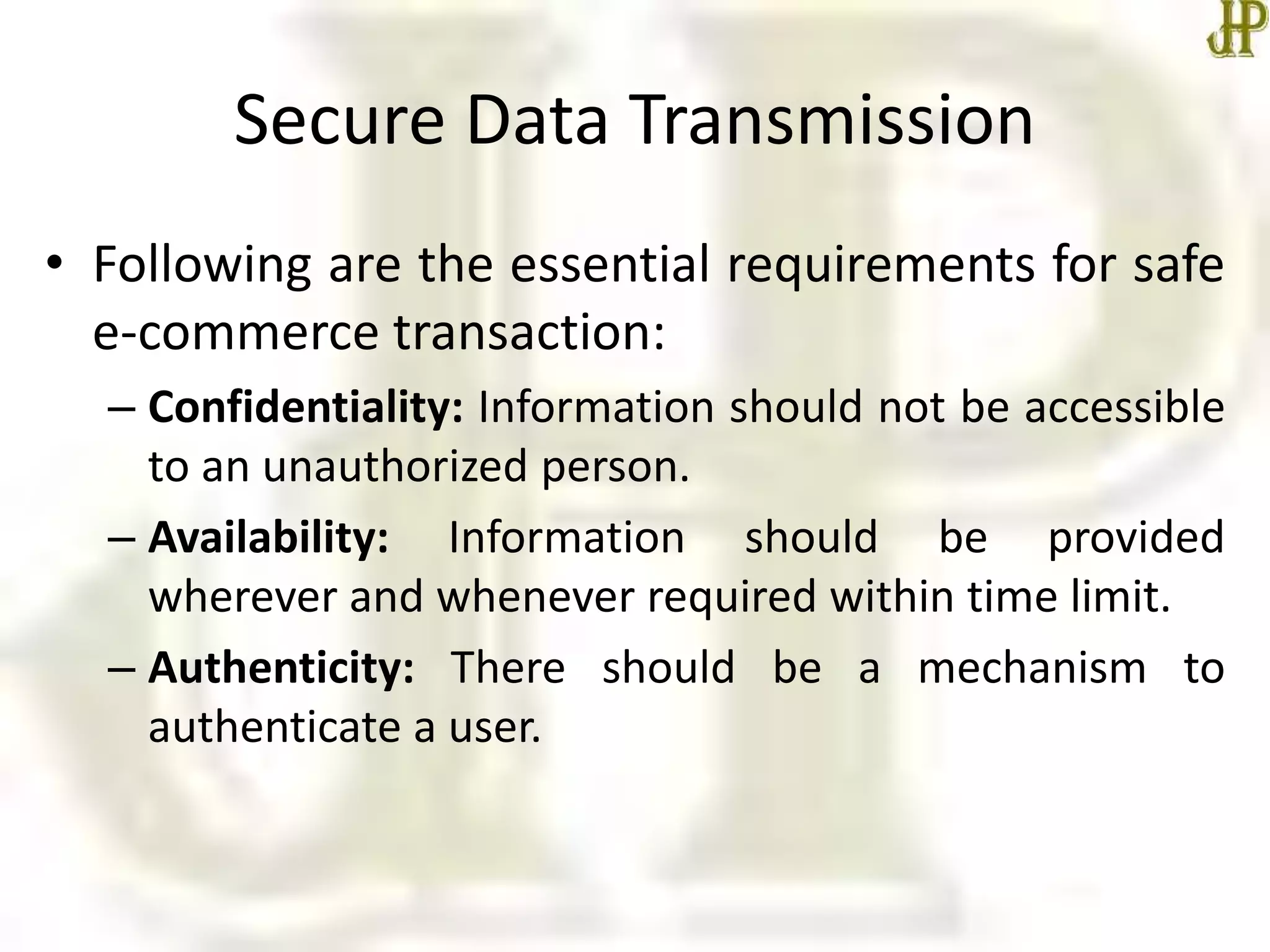 Secure Data Transmission
• Following are the essential requirements for safe
e-commerce transaction:
– Confidentiality: Information should not be accessible
to an unauthorized person.
– Availability: Information should be provided
wherever and whenever required within time limit.
– Authenticity: There should be a mechanism to
authenticate a user.
 