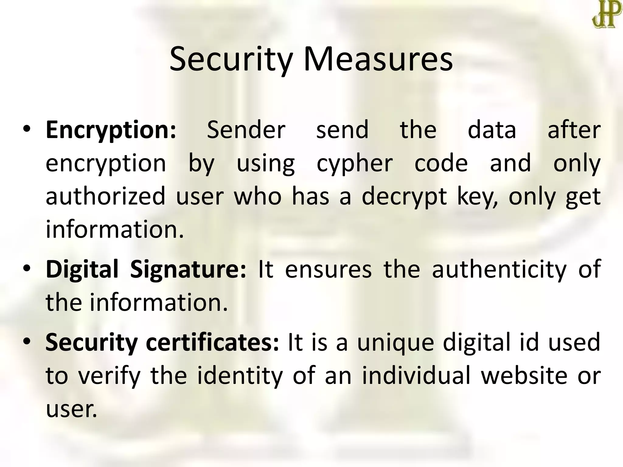 Security Measures
• Encryption: Sender send the data after
encryption by using cypher code and only
authorized user who has a decrypt key, only get
information.
• Digital Signature: It ensures the authenticity of
the information.
• Security certificates: It is a unique digital id used
to verify the identity of an individual website or
user.
 