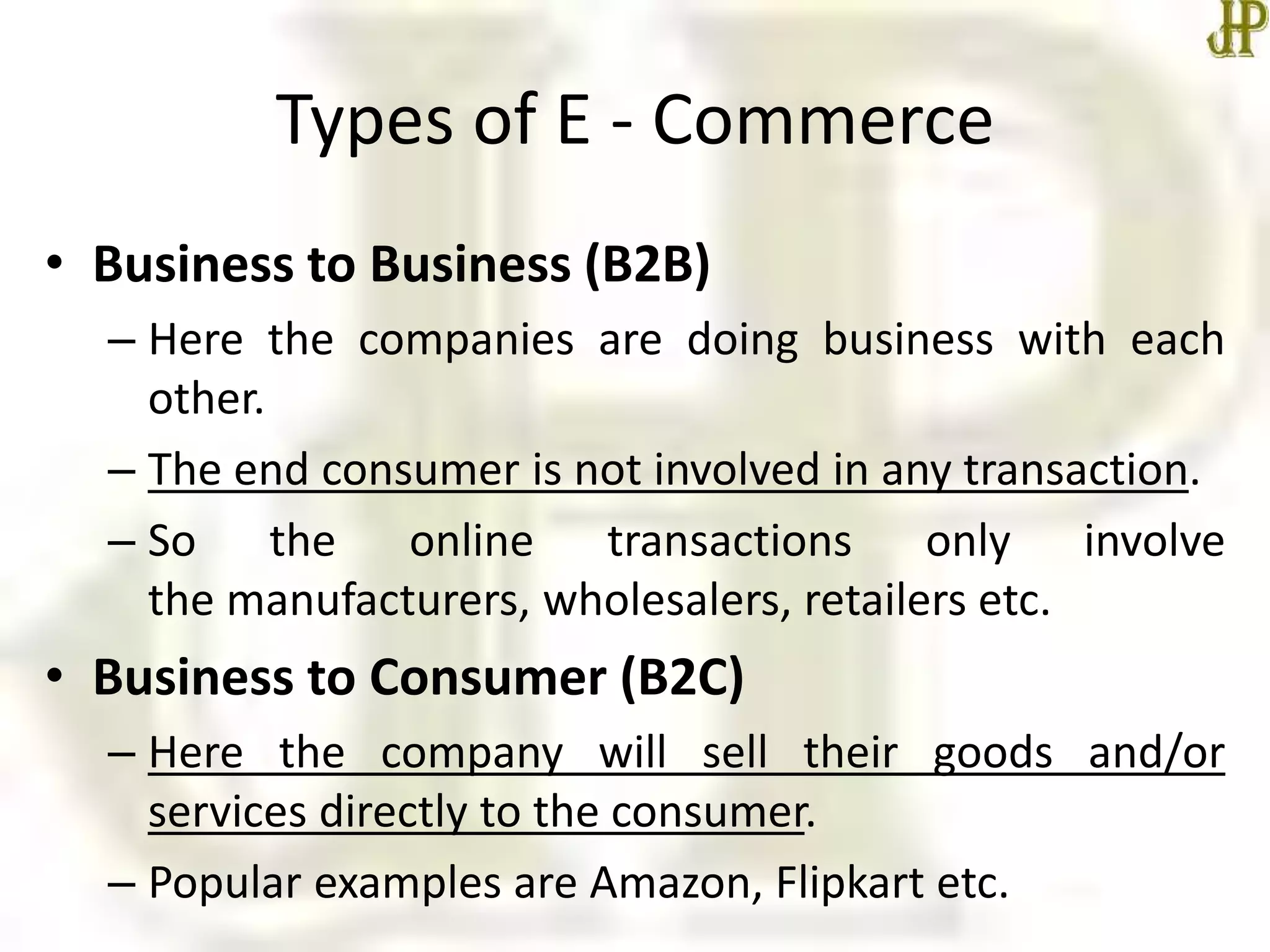 Types of E - Commerce
• Business to Business (B2B)
– Here the companies are doing business with each
other.
– The end consumer is not involved in any transaction.
– So the online transactions only involve
the manufacturers, wholesalers, retailers etc.
• Business to Consumer (B2C)
– Here the company will sell their goods and/or
services directly to the consumer.
– Popular examples are Amazon, Flipkart etc.
 