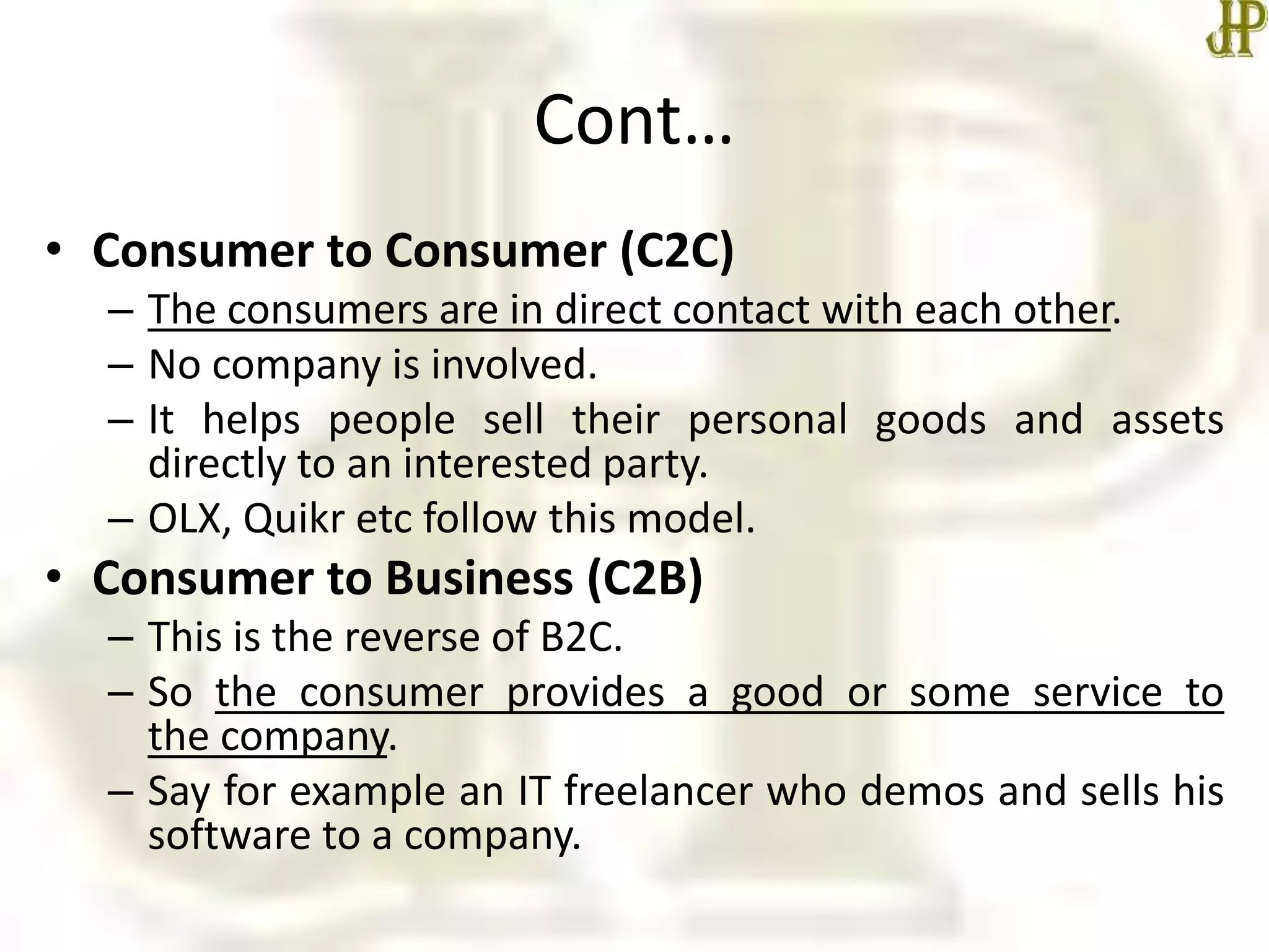 Cont…
• Consumer to Consumer (C2C)
– The consumers are in direct contact with each other.
– No company is involved.
– It helps people sell their personal goods and assets
directly to an interested party.
– OLX, Quikr etc follow this model.
• Consumer to Business (C2B)
– This is the reverse of B2C.
– So the consumer provides a good or some service to
the company.
– Say for example an IT freelancer who demos and sells his
software to a company.
 
