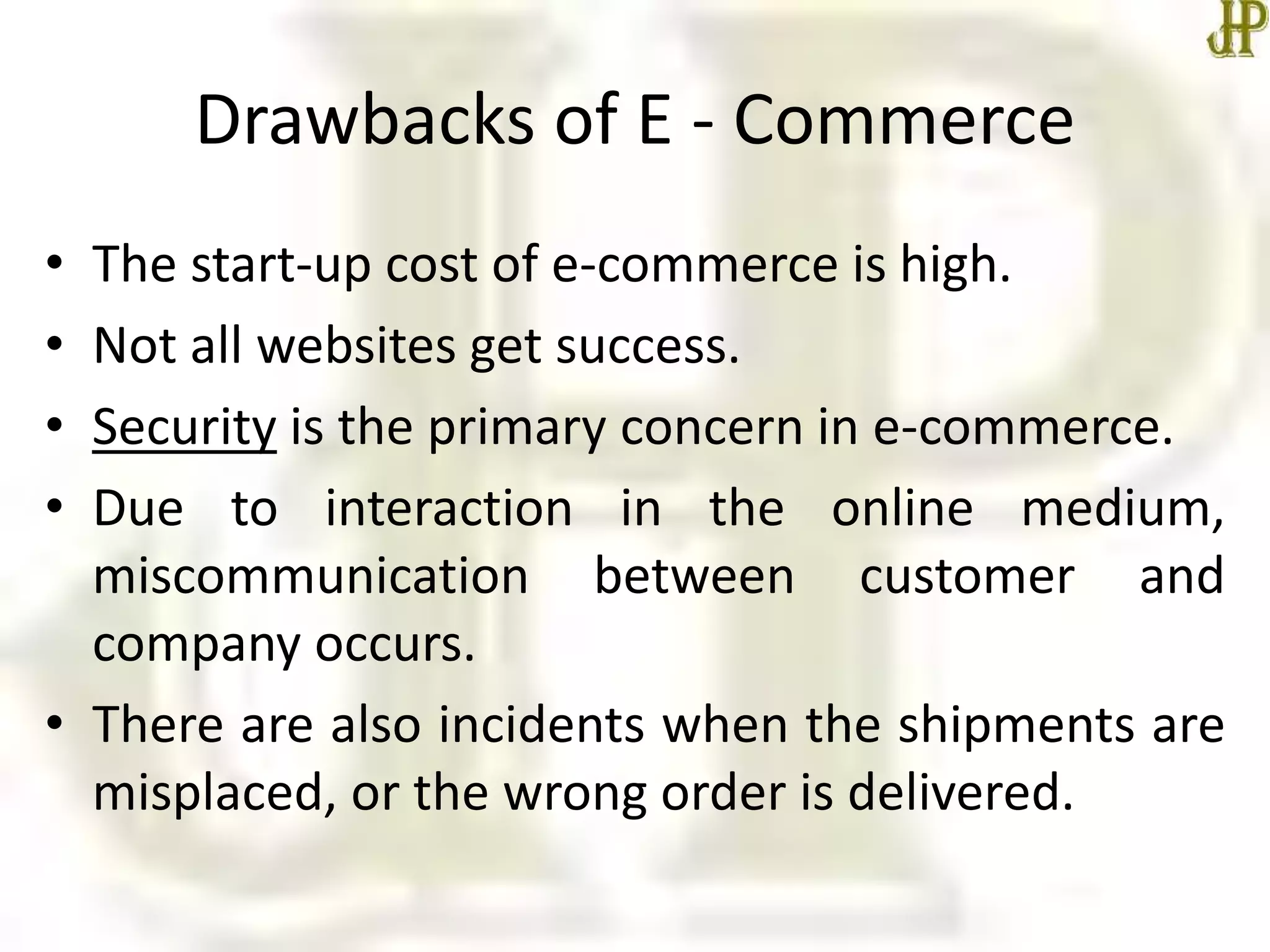 Drawbacks of E - Commerce
• The start-up cost of e-commerce is high.
• Not all websites get success.
• Security is the primary concern in e-commerce.
• Due to interaction in the online medium,
miscommunication between customer and
company occurs.
• There are also incidents when the shipments are
misplaced, or the wrong order is delivered.
 