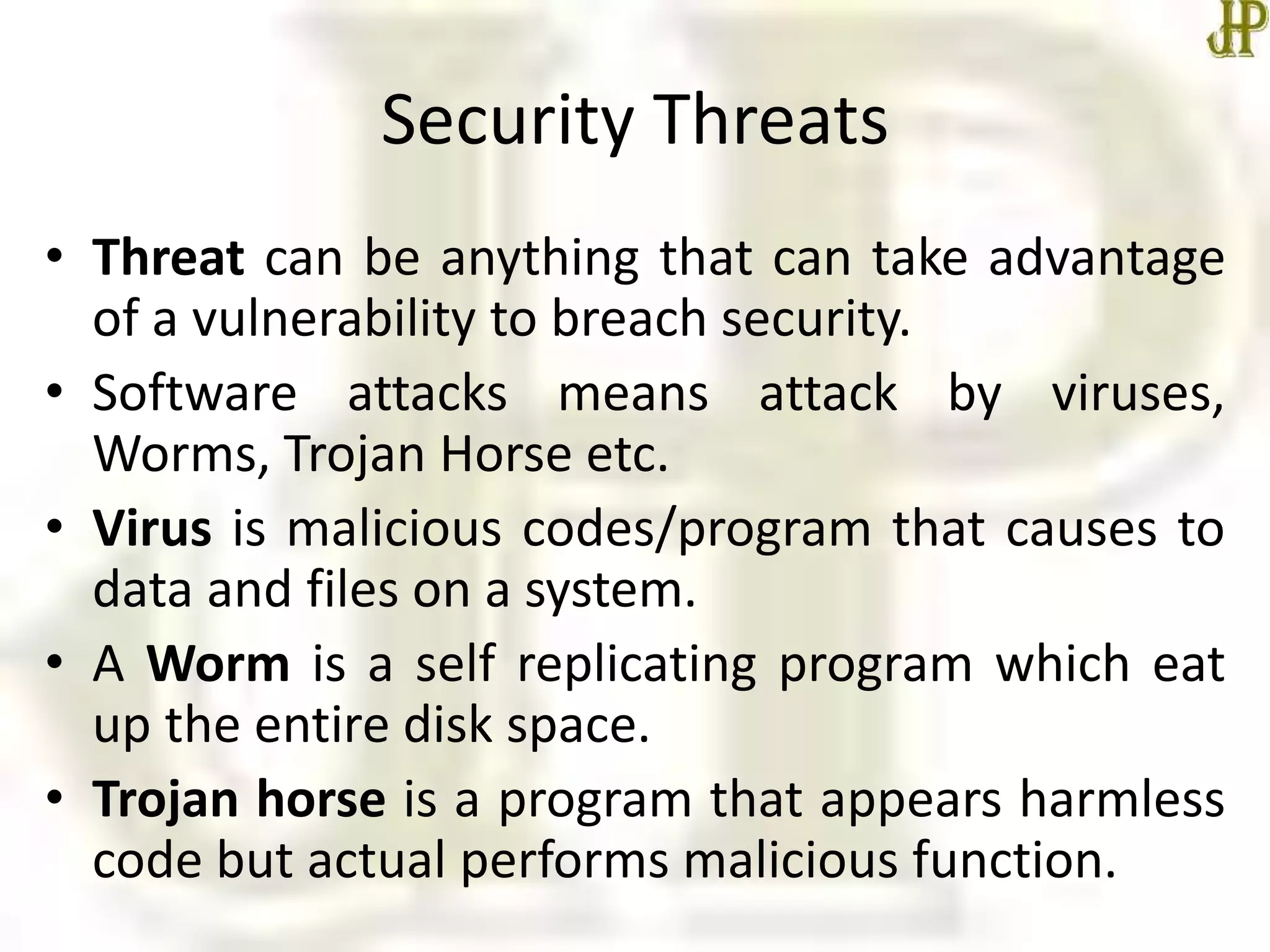 Security Threats
• Threat can be anything that can take advantage
of a vulnerability to breach security.
• Software attacks means attack by viruses,
Worms, Trojan Horse etc.
• Virus is malicious codes/program that causes to
data and files on a system.
• A Worm is a self replicating program which eat
up the entire disk space.
• Trojan horse is a program that appears harmless
code but actual performs malicious function.
 