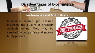 Disadvantages of E-commerce
Customers cannot get ensured
regarding the quality of products
available online. They may be
cheated by companies and receive
faulty products.
No Guarantee about Product Quality
 