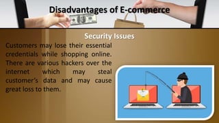 Disadvantages of E-commerce
Customers may lose their essential
credentials while shopping online.
There are various hackers over the
internet which may steal
customer’s data and may cause
great loss to them.
Security Issues
 