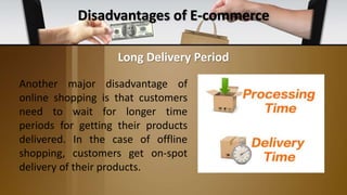 Disadvantages of E-commerce
Another major disadvantage of
online shopping is that customers
need to wait for longer time
periods for getting their products
delivered. In the case of offline
shopping, customers get on-spot
delivery of their products.
Long Delivery Period
 