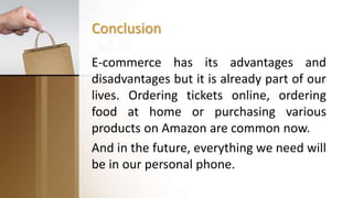 Conclusion
E-commerce has its advantages and
disadvantages but it is already part of our
lives. Ordering tickets online, ordering
food at home or purchasing various
products on Amazon are common now.
And in the future, everything we need will
be in our personal phone.
 