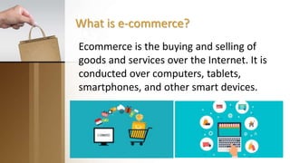 What is e-commerce?
Ecommerce is the buying and selling of
goods and services over the Internet. It is
conducted over computers, tablets,
smartphones, and other smart devices.
 