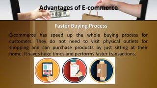 Advantages of E-commerce
E-commerce has speed up the whole buying process for
customers. They do not need to visit physical outlets for
shopping and can purchase products by just sitting at their
home. It saves huge times and performs faster transactions.
Faster Buying Process
 