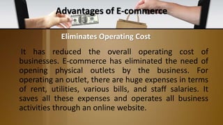 Advantages of E-commerce
It has reduced the overall operating cost of
businesses. E-commerce has eliminated the need of
opening physical outlets by the business. For
operating an outlet, there are huge expenses in terms
of rent, utilities, various bills, and staff salaries. It
saves all these expenses and operates all business
activities through an online website.
Eliminates Operating Cost
 