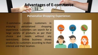 Advantages of E-commerce
E-commerce enables customers in
enjoying personalized shopping
experience. Customers can search for a
large variety of products as per their
choice and needs without any
restrictions. Online business shows
products to customers according to their
interest and their location.
Personalize Shopping Experience:
 