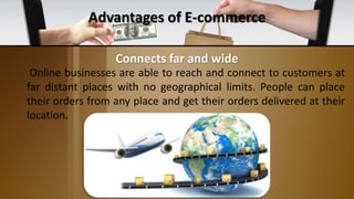 Advantages of E-commerce
Online businesses are able to reach and connect to customers at
far distant places with no geographical limits. People can place
their orders from any place and get their orders delivered at their
location.
Connects far and wide
 