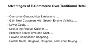 Advantages of E-Commerce Over Traditional Retail
? Overcome Geographical Limitations. ...
? Gain New Customers with Search Engine Visibility. ...
? Lower Costs. ...
? Locate the Product Quicker. ...
? Eliminate Travel Time and Cost. ...
? Provide Comparison Shopping. ...
? Enable Deals, Bargains, Coupons, and Group Buying. ...
 