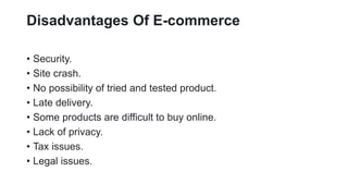 Disadvantages Of E-commerce
? Security.
? Site crash.
? No possibility of tried and tested product.
? Late delivery.
? Some products are difficult to buy online.
? Lack of privacy.
? Tax issues.
? Legal issues.
 