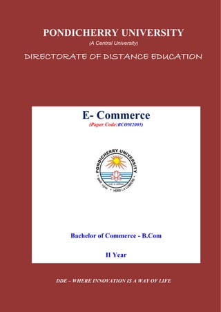 PONDICHERRY UNIVERSITY
(A Central University)
DIRECTORATE OF DISTANCE EDUCATION
DDE – WHERE INNOVATION IS A WAY OF LIFE
E- Commerce
(Paper Code:BCOM2005)
Bachelor of Commerce - B.Com
II Year
 