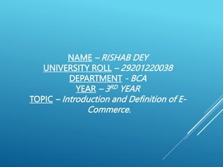 NAME – RISHAB DEY
UNIVERSITY ROLL – 29201220038
DEPARTMENT - BCA
YEAR – 3RD YEAR
TOPIC – Introduction and Definition of E-
Commerce.
 