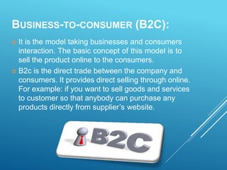 BUSINESS-TO-CONSUMER (B2C):
 It is the model taking businesses and consumers
interaction. The basic concept of this model is to
sell the product online to the consumers.
 B2c is the direct trade between the company and
consumers. It provides direct selling through online.
For example: if you want to sell goods and services
to customer so that anybody can purchase any
products directly from supplier’s website.
 