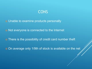 CONS
 Unable to examine products personally
 Not everyone is connected to the Internet
 There is the possibility of credit card number theft
 On average only 1/9th of stock is available on the net
 