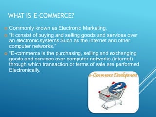 WHAT IS E-COMMERCE?
 Commonly known as Electronic Marketing.
 “It consist of buying and selling goods and services over
an electronic systems Such as the internet and other
computer networks.”
 “E-commerce is the purchasing, selling and exchanging
goods and services over computer networks (internet)
through which transaction or terms of sale are performed
Electronically.
 