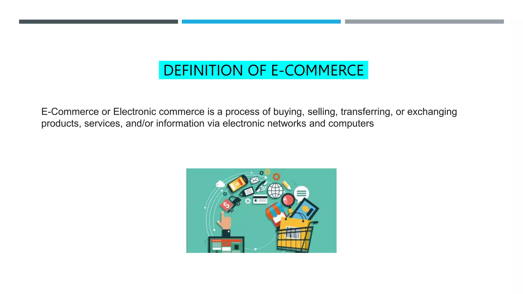 DEFINITION OF E-COMMERCE
E-Commerce or Electronic commerce is a process of buying, selling, transferring, or exchanging
products, services, and/or information via electronic networks and computers
 