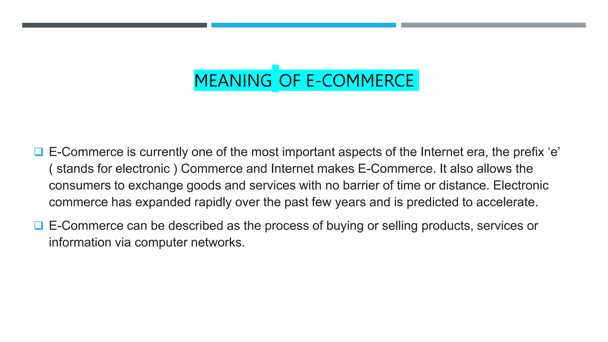 MEANING OF E-COMMERCE
 E-Commerce is currently one of the most important aspects of the Internet era, the prefix ‘e’
( stands for electronic ) Commerce and Internet makes E-Commerce. It also allows the
consumers to exchange goods and services with no barrier of time or distance. Electronic
commerce has expanded rapidly over the past few years and is predicted to accelerate.
 E-Commerce can be described as the process of buying or selling products, services or
information via computer networks.
 