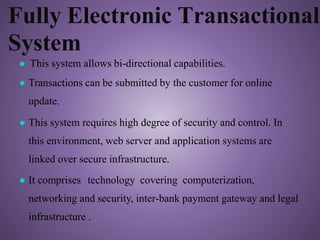Fully Electronic Transactional
System
● This system allows bi-directional capabilities.
● Transactions can be submitted by the customer for online
update.
● This system requires high degree of security and control. In
this environment, web server and application systems are
linked over secure infrastructure.
● It comprises technology covering computerization,
networking and security, inter-bank payment gateway and legal
infrastructure .
 